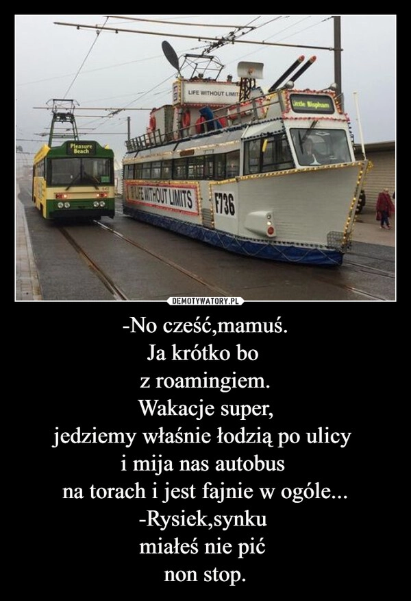 
    -No cześć,mamuś.
Ja krótko bo 
z roamingiem.
Wakacje super,
jedziemy właśnie łodzią po ulicy 
i mija nas autobus 
na torach i jest fajnie w ogóle...
-Rysiek,synku 
miałeś nie pić 
non stop.