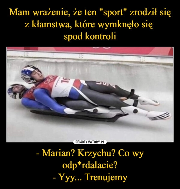 
    Mam wrażenie, że ten "sport" zrodził się z kłamstwa, które wymknęło się 
spod kontroli - Marian? Krzychu? Co wy odp*rdalacie?
- Yyy... Trenujemy