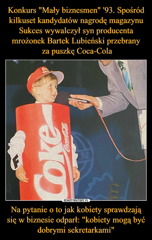 
    Konkurs "Mały biznesmen" '93. Spośród kilkuset kandydatów nagrodę magazynu Sukces wywalczył syn producenta mrożonek Bartek Lubieński przebrany
 za puszkę Coca-Cola Na pytanie o to jak kobiety sprawdzają się w biznesie odparł: "kobiety mogą być dobrymi sekretarkami"