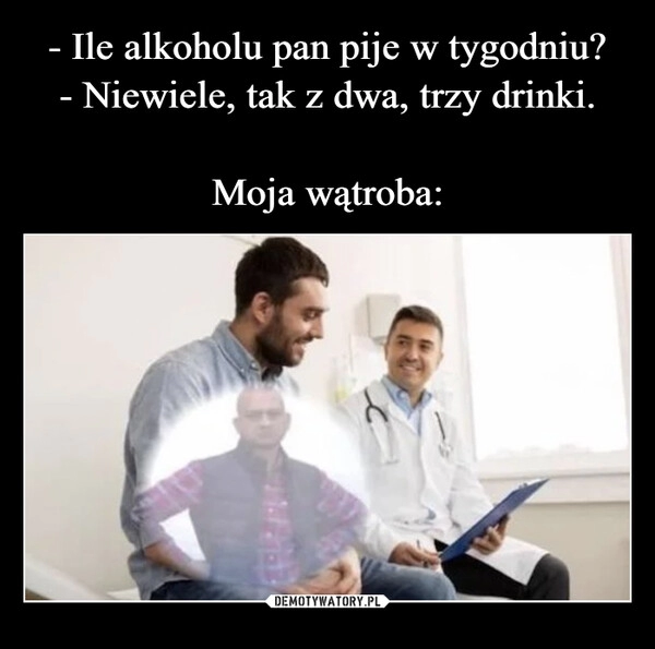 
    - Ile alkoholu pan pije w tygodniu?
- Niewiele, tak z dwa, trzy drinki.

Moja wątroba: