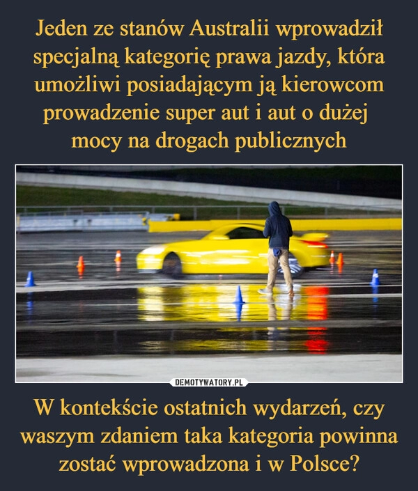 
    Jeden ze stanów Australii wprowadził specjalną kategorię prawa jazdy, która umożliwi posiadającym ją kierowcom prowadzenie super aut i aut o dużej 
mocy na drogach publicznych W kontekście ostatnich wydarzeń, czy waszym zdaniem taka kategoria powinna zostać wprowadzona i w Polsce?