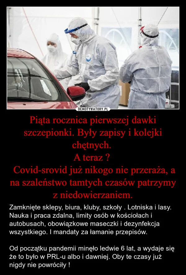 
    Piąta rocznica pierwszej dawki szczepionki. Były zapisy i kolejki chętnych. A teraz ? Covid-srovid już nikogo nie przeraża, a na szaleństwo tamtych czasów patrzymy z niedowierzaniem.