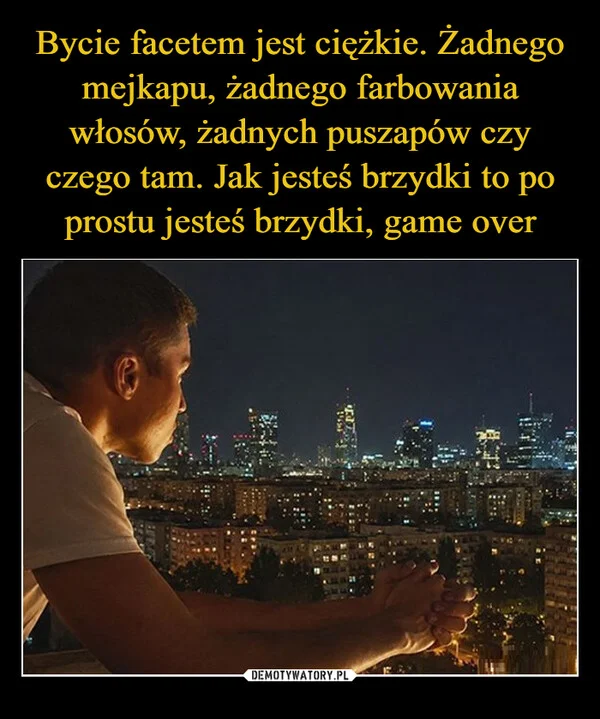 
    Bycie facetem jest ciężkie. Żadnego mejkapu, żadnego farbowania włosów, żadnych puszapów czy czego tam. Jak jesteś brzydki to po prostu jesteś brzydki, game over