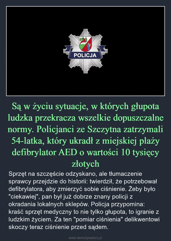 
    Są w życiu sytuacje, w których głupota ludzka przekracza wszelkie dopuszczalne normy. Policjanci ze Szczytna zatrzymali 54-latka, który ukradł z miejskiej plaży defibrylator AED o wartości 10 tysięcy złotych