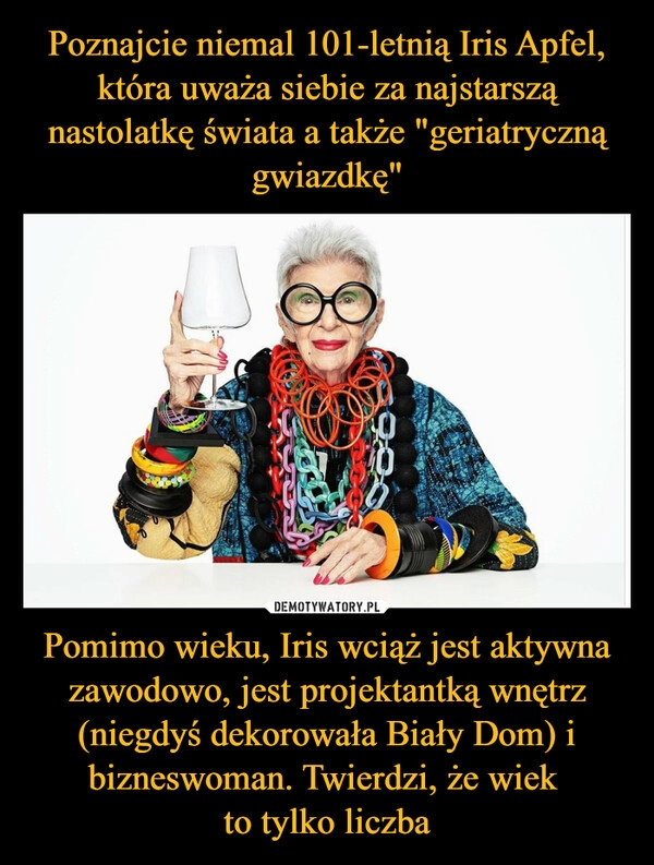 
    Poznajcie niemal 101-letnią Iris Apfel, która uważa siebie za najstarszą nastolatkę świata a także "geriatryczną gwiazdkę" Pomimo wieku, Iris wciąż jest aktywna zawodowo, jest projektantką wnętrz (niegdyś dekorowała Biały Dom) i bizneswoman. Twierdzi, że wiek 
to tylko liczba