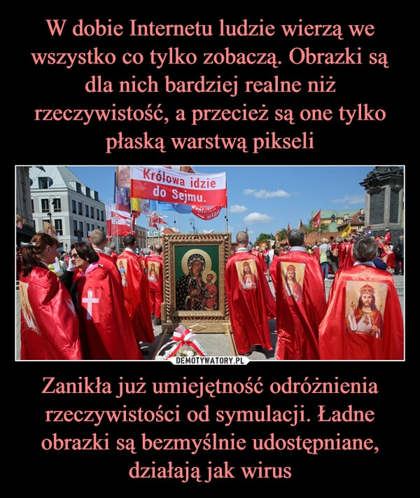 
    W dobie Internetu ludzie wierzą we wszystko co tylko zobaczą. Obrazki są dla nich bardziej realne niż rzeczywistość, a przecież są one tylko płaską warstwą pikseli Zanikła już umiejętność odróżnienia rzeczywistości od symulacji. Ładne obrazki są bezmyślnie udostępniane, działają jak wirus