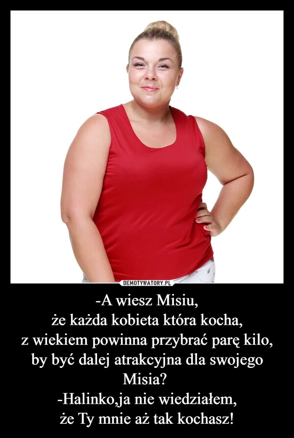 
    -A wiesz Misiu,
że każda kobieta która kocha,
z wiekiem powinna przybrać parę kilo,
by być dalej atrakcyjna dla swojego Misia? 
-Halinko,ja nie wiedziałem,
że Ty mnie aż tak kochasz!