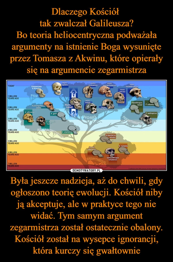 
    Dlaczego Kościół 
tak zwalczał Galileusza?
Bo teoria heliocentryczna podważała argumenty na istnienie Boga wysunięte przez Tomasza z Akwinu, które opierały się na argumencie zegarmistrza Była jeszcze nadzieja, aż do chwili, gdy ogłoszono teorię ewolucji. Kościół niby ją akceptuje, ale w praktyce tego nie widać. Tym samym argument zegarmistrza został ostatecznie obalony. Kościół został na wysepce ignorancji, która kurczy się gwałtownie