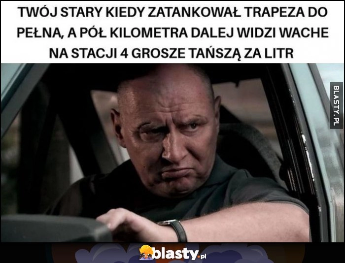 
    Twój stary kiedy zatankował trapeza do pełna, a pół kilometra dalej widzi wachę na stacji 4 grosze tańszą za litr