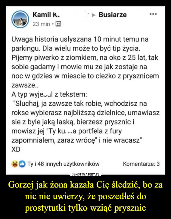 
    Gorzej jak żona kazała Cię śledzić, bo za nic nie uwierzy, że poszedłeś do prostytutki tylko wziąć prysznic