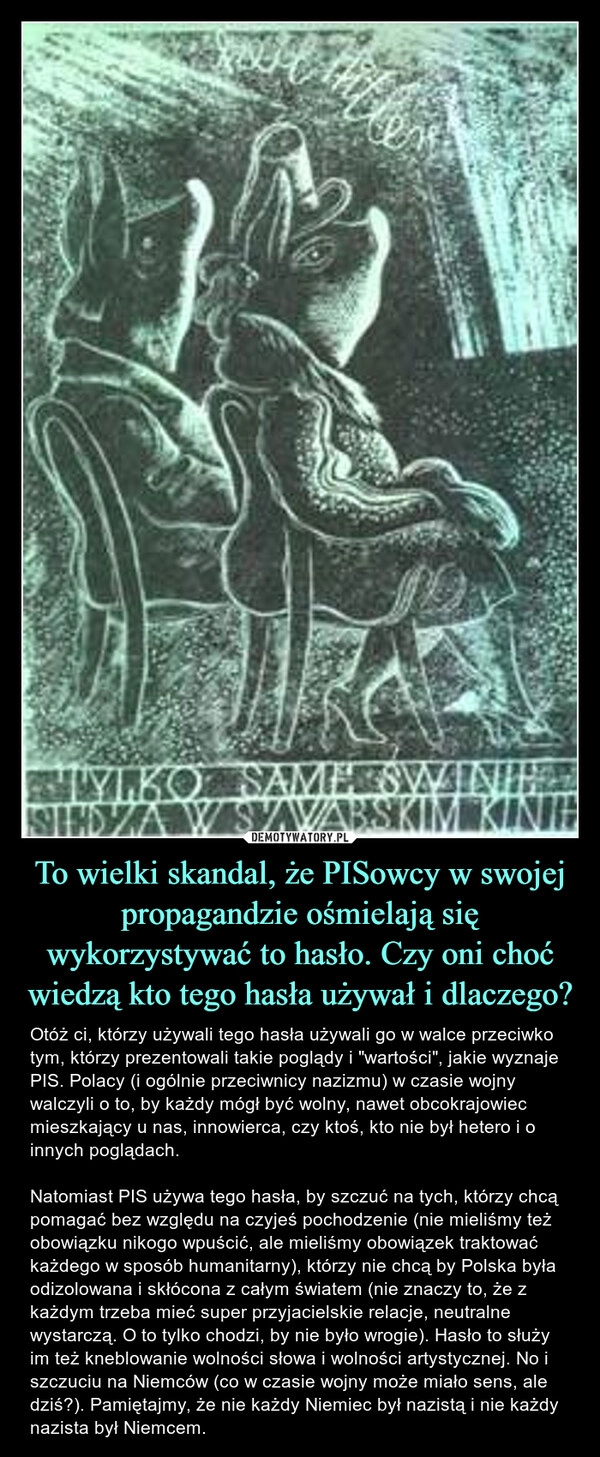 
    To wielki skandal, że PISowcy w swojej propagandzie ośmielają się wykorzystywać to hasło. Czy oni choć wiedzą kto tego hasła używał i dlaczego?