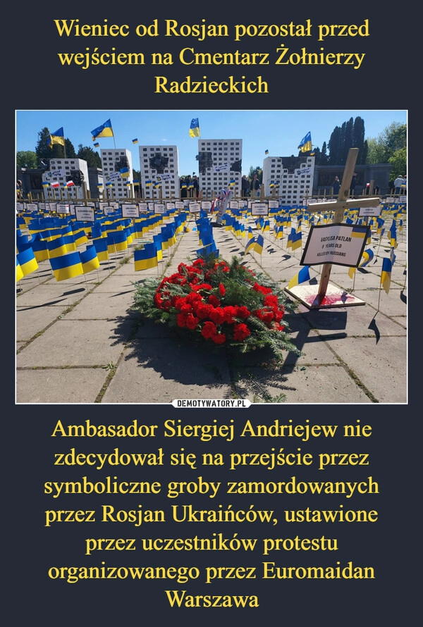 
    Wieniec od Rosjan pozostał przed wejściem na Cmentarz Żołnierzy Radzieckich Ambasador Siergiej Andriejew nie zdecydował się na przejście przez symboliczne groby zamordowanych przez Rosjan Ukraińców, ustawione przez uczestników protestu organizowanego przez Euromaidan Warszawa