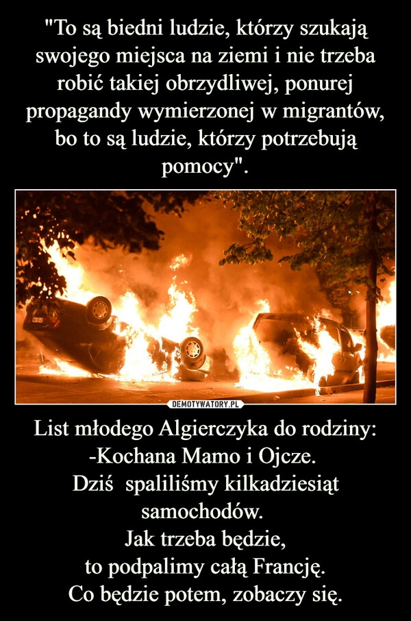 
    "To są biedni ludzie, którzy szukają swojego miejsca na ziemi i nie trzeba robić takiej obrzydliwej, ponurej propagandy wymierzonej w migrantów, bo to są ludzie, którzy potrzebują pomocy". List młodego Algierczyka do rodziny:
-Kochana Mamo i Ojcze. 
Dziś  spaliliśmy kilkadziesiąt samochodów. 
Jak trzeba będzie,
to podpalimy całą Francję.
Co będzie potem, zobaczy się.