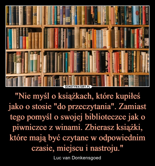 
    "Nie myśl o książkach, które kupiłeś jako o stosie "do przeczytania". Zamiast tego pomyśl o swojej biblioteczce jak o piwniczce z winami. Zbierasz książki, które mają być czytane w odpowiednim czasie, miejscu i nastroju." 