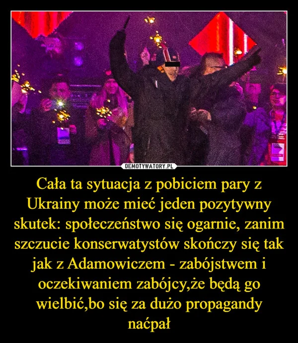 Cała ta sytuacja z pobiciem pary z Ukrainy może mieć jeden pozytywny skutek: społeczeństwo się ogarnie, zanim szczucie konserwatystów skończy się tak jak z Adamowiczem - zabójstwem i oczekiwaniem zabójcy,że będą go wielbić,bo się za dużo propagandy naćpał