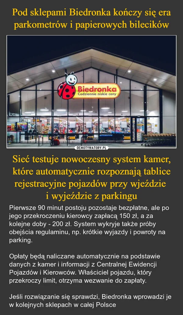 
    Pod sklepami Biedronka kończy się era parkometrów i papierowych bilecików Sieć testuje nowoczesny system kamer, które automatycznie rozpoznają tablice rejestracyjne pojazdów przy wjeździe i wyjeździe z parkingu