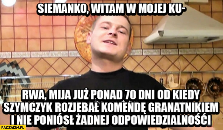 
    Siemanko witam w mojej kuchni mija już ponad 70 dni od kiedy Szymczyk rozwalił komendę granatnikiem i nie poniósł żadnej odpowiedzialnosci