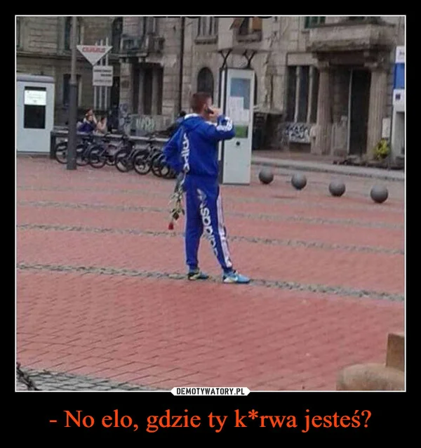 
    - No elo, gdzie ty k*rwa jesteś?