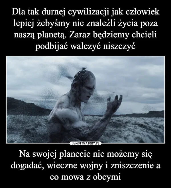 
    Dla tak durnej cywilizacji jak człowiek lepiej żebyśmy nie znaleźli życia poza naszą planetą. Zaraz będziemy chcieli podbijać walczyć niszczyć Na swojej planecie nie możemy się dogadać, wieczne wojny i zniszczenie a co mowa z obcymi