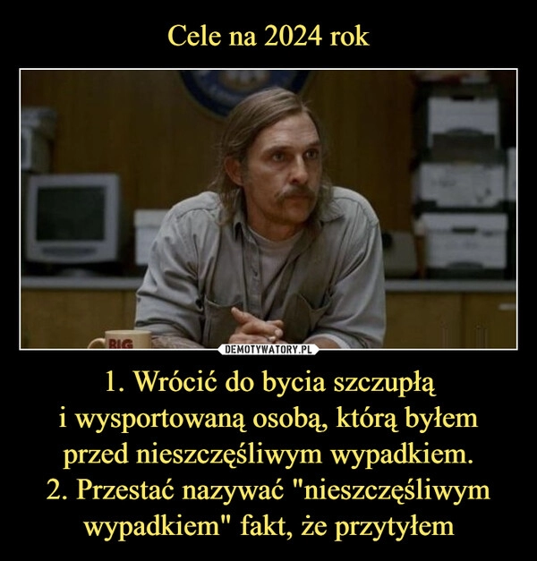 
    Cele na 2024 rok 1. Wrócić do bycia szczupłą
i wysportowaną osobą, którą byłem
przed nieszczęśliwym wypadkiem.
2. Przestać nazywać "nieszczęśliwym wypadkiem" fakt, że przytyłem