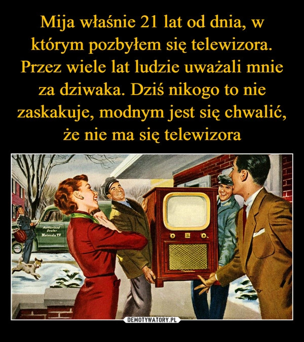 
    Mija właśnie 21 lat od dnia, w którym pozbyłem się telewizora. Przez wiele lat ludzie uważali mnie za dziwaka. Dziś nikogo to nie zaskakuje, modnym jest się chwalić, że nie ma się telewizora