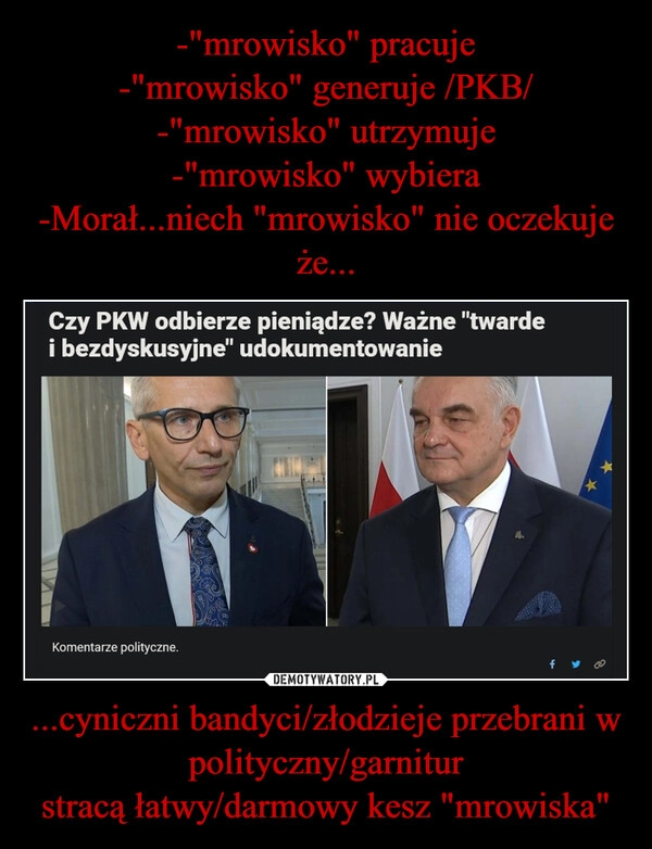 
    -"mrowisko" pracuje
-"mrowisko" generuje /PKB/
-"mrowisko" utrzymuje
-"mrowisko" wybiera
-Morał...niech "mrowisko" nie oczekuje że... ...cyniczni bandyci/złodzieje przebrani w polityczny/garnitur
stracą łatwy/darmowy kesz "mrowiska"