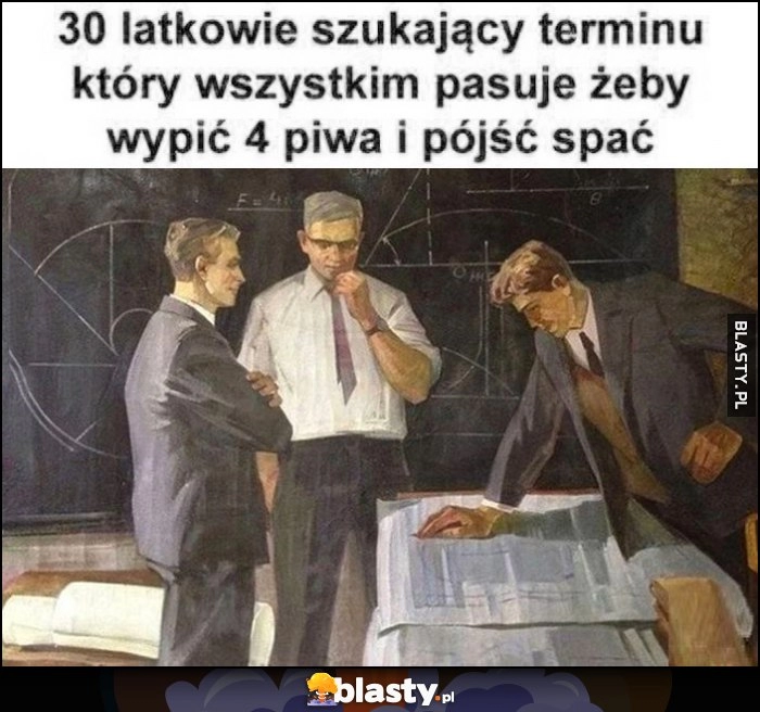 
    30-latkowie szukający terminu który wszystkim pasuje żeby wypić 4 piwa i pójść spać