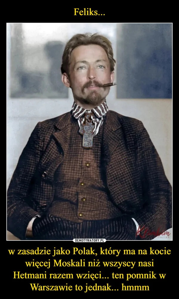 
    Feliks... w zasadzie jako Polak, który ma na kocie więcej Moskali niż wszyscy nasi Hetmani razem wzięci... ten pomnik w Warszawie to jednak... hmmm