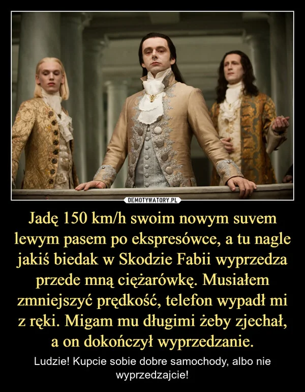 
    Jadę 150 km/h swoim nowym suvem lewym pasem po ekspresówce, a tu nagle jakiś biedak w Skodzie Fabii wyprzedza przede mną ciężarówkę. Musiałem zmniejszyć prędkość, telefon wypadł mi z ręki. Migam mu długimi żeby zjechał, a on dokończył wyprzedzanie.