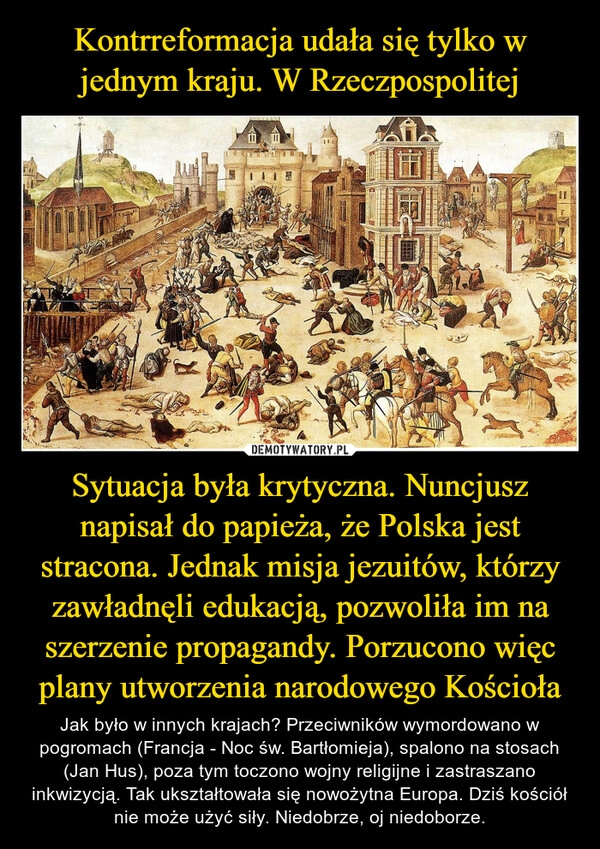 
    Kontrreformacja udała się tylko w jednym kraju. W Rzeczpospolitej Sytuacja była krytyczna. Nuncjusz napisał do papieża, że Polska jest stracona. Jednak misja jezuitów, którzy zawładnęli edukacją, pozwoliła im na szerzenie propagandy. Porzucono więc plany utworzenia narodowego Kościoła