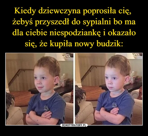 
    Kiedy dziewczyna poprosiła cię, żebyś przyszedł do sypialni bo ma dla ciebie niespodziankę i okazało się, że kupiła nowy budzik: