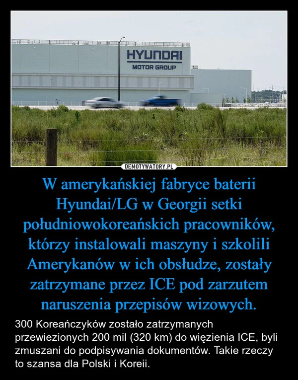 
    W amerykańskiej fabryce baterii Hyundai/LG w Georgii setki południowokoreańskich pracowników, którzy instalowali maszyny i szkolili Amerykanów w ich obsłudze, zostały zatrzymane przez ICE pod zarzutem naruszenia przepisów wizowych.