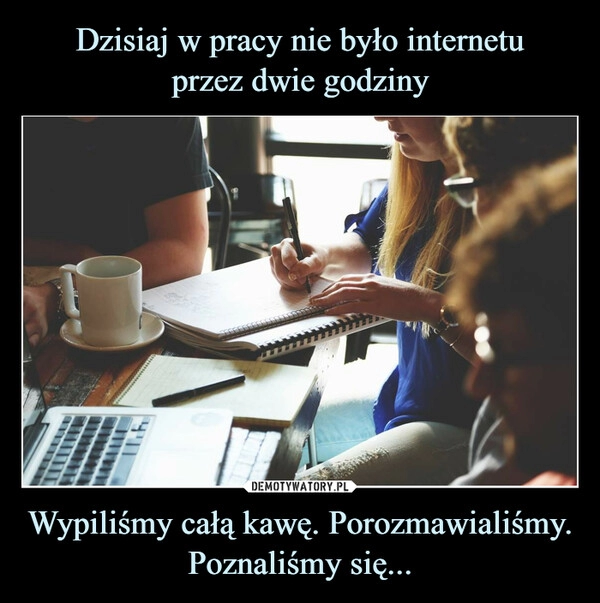 
    Dzisiaj w pracy nie było internetu
przez dwie godziny Wypiliśmy całą kawę. Porozmawialiśmy. Poznaliśmy się... 