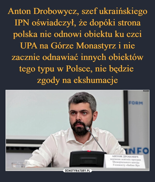 
    Anton Drobowycz, szef ukraińskiego IPN oświadczył, że dopóki strona polska nie odnowi obiektu ku czci UPA na Górze Monastyrz i nie zacznie odnawiać innych obiektów tego typu w Polsce, nie będzie 
zgody na ekshumacje