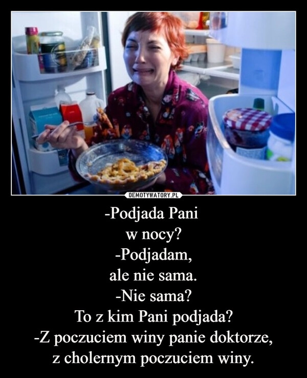
    -Podjada Pani 
w nocy?
-Podjadam,
ale nie sama.
-Nie sama?
To z kim Pani podjada?
-Z poczuciem winy panie doktorze,
z cholernym poczuciem winy.