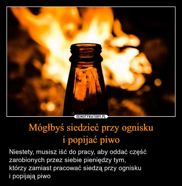 
    Mógłbyś siedzieć przy ognisku
i popijać piwo