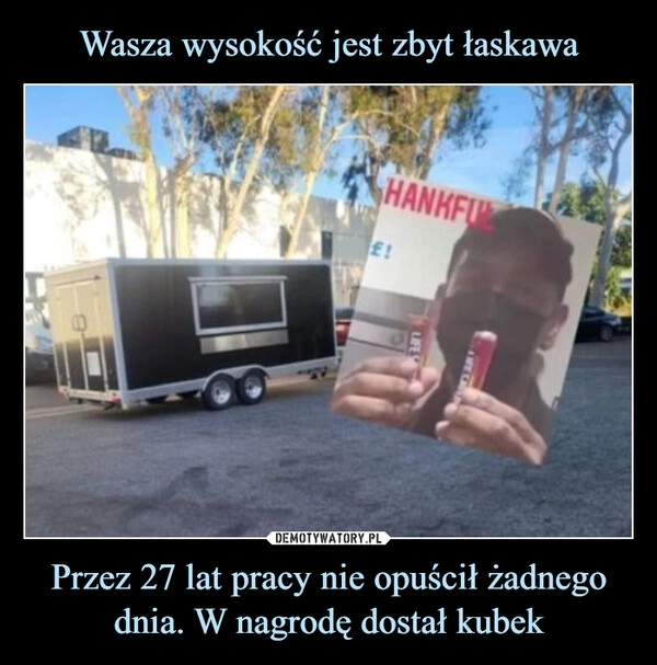 
    Wasza wysokość jest zbyt łaskawa Przez 27 lat pracy nie opuścił żadnego dnia. W nagrodę dostał kubek