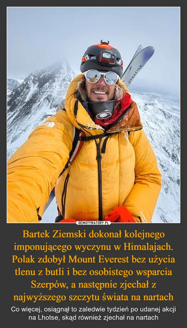 
    Bartek Ziemski dokonał kolejnego imponującego wyczynu w Himalajach. Polak zdobył Mount Everest bez użycia tlenu z butli i bez osobistego wsparcia Szerpów, a następnie zjechał z najwyższego szczytu świata na nartach