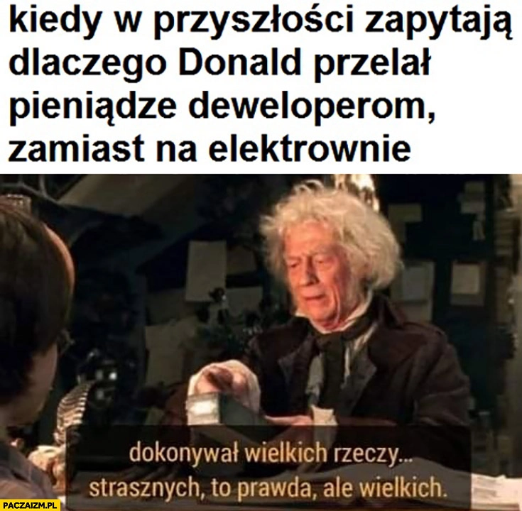 
    Kiedy w przyszłości zapytają dlaczego Donald Tusk przelał pieniądze deweloperom zamiast na elektrownię: dokonywał wielkich rzeczy, strasznych to prawda ale wielkich