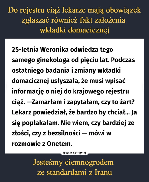 
    
Do rejestru ciąż lekarze mają obowiązek zgłaszać również fakt założenia
wkładki domacicznej Jesteśmy ciemnogrodem
ze standardami z Iranu 