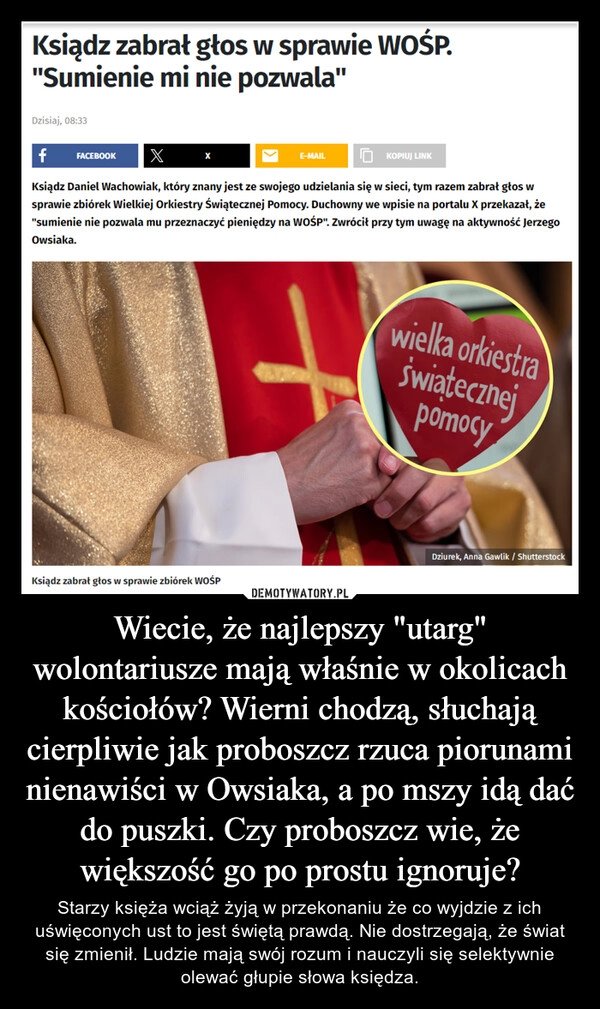 
    Wiecie, że najlepszy "utarg" wolontariusze mają właśnie w okolicach kościołów? Wierni chodzą, słuchają cierpliwie jak proboszcz rzuca piorunami nienawiści w Owsiaka, a po mszy idą dać do puszki. Czy proboszcz wie, że większość go po prostu ignoruje?