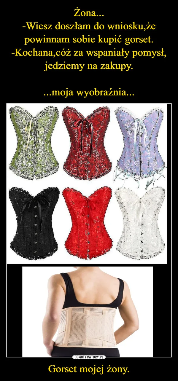 
    Żona... -Wiesz doszłam do wniosku,że powinnam sobie kupić gorset. -Kochana,cóż za wspaniały pomysł, jedziemy na zakupy. ...moja wyobraźnia... Gorset mojej żony.