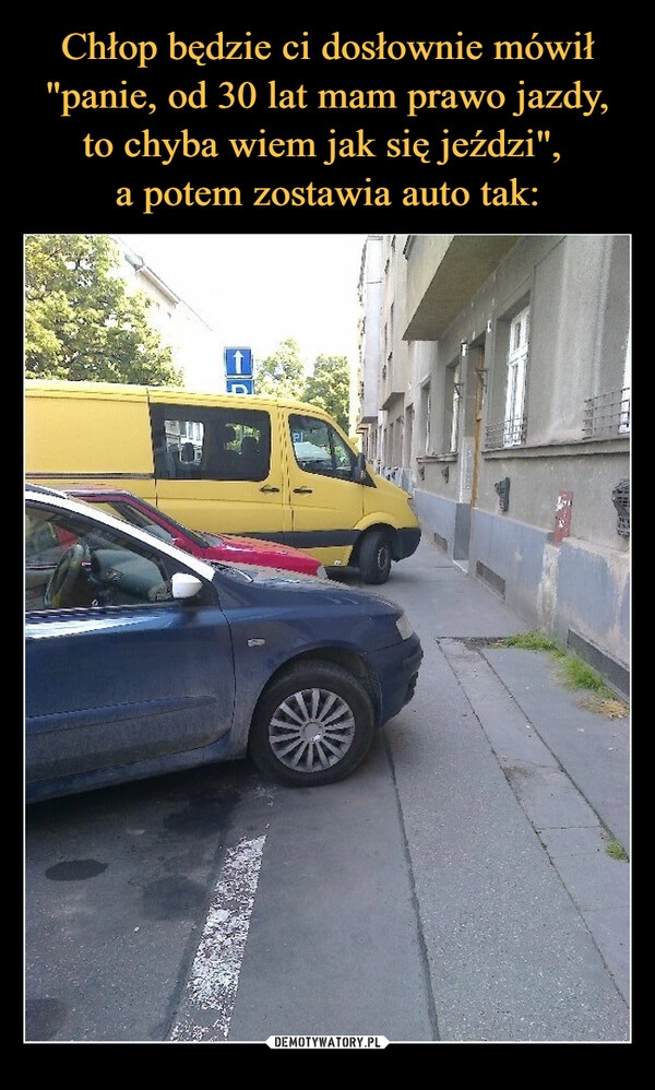 
    Chłop będzie ci dosłownie mówił "panie, od 30 lat mam prawo jazdy, to chyba wiem jak się jeździ", 
a potem zostawia auto tak: