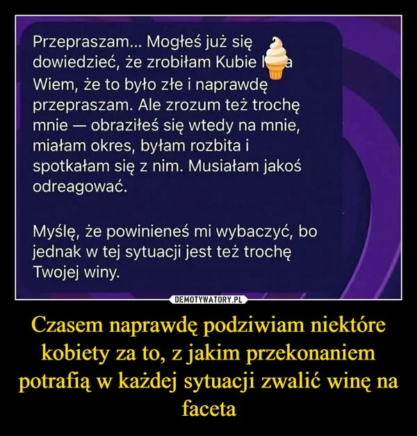 
    Czasem naprawdę podziwiam niektóre kobiety za to, z jakim przekonaniem potrafią w każdej sytuacji zwalić winę na faceta