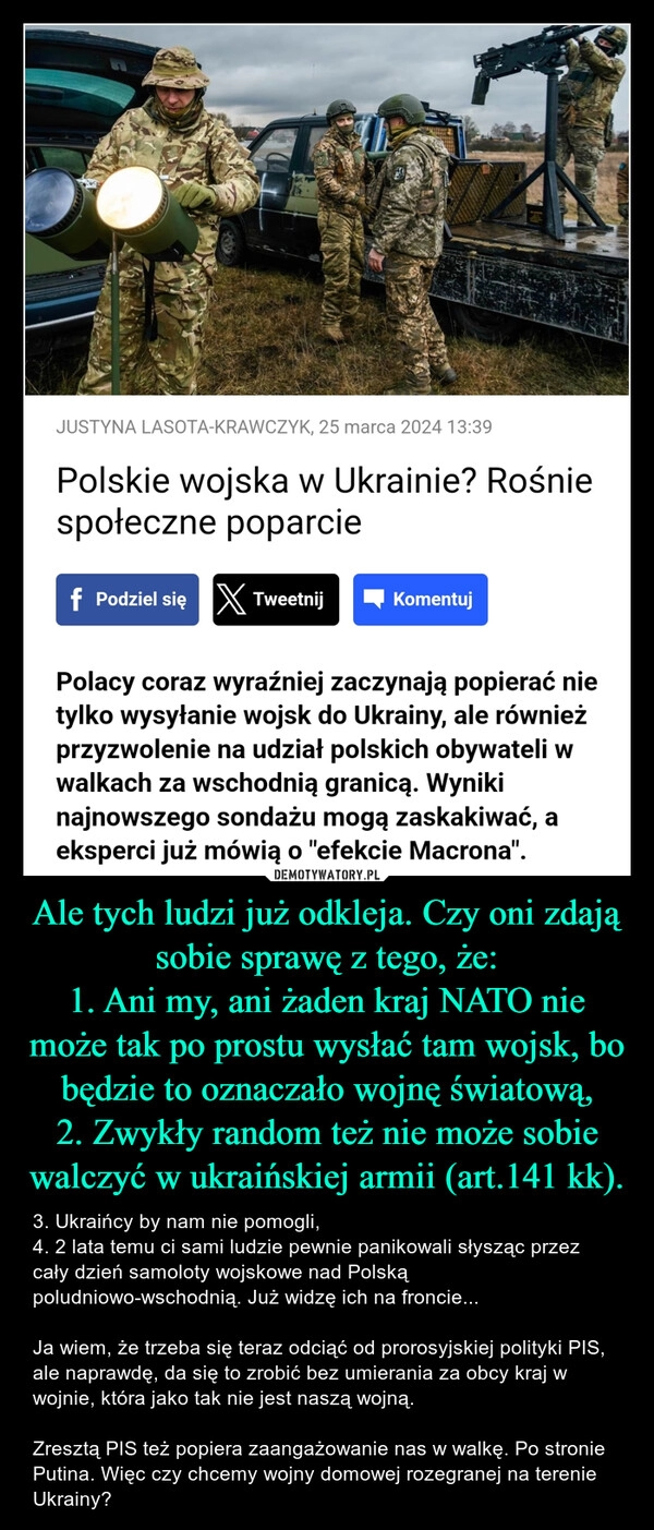 
    Ale tych ludzi już odkleja. Czy oni zdają sobie sprawę z tego, że:
1. Ani my, ani żaden kraj NATO nie może tak po prostu wysłać tam wojsk, bo będzie to oznaczało wojnę światową,
2. Zwykły random też nie może sobie walczyć w ukraińskiej armii (art.141 kk).