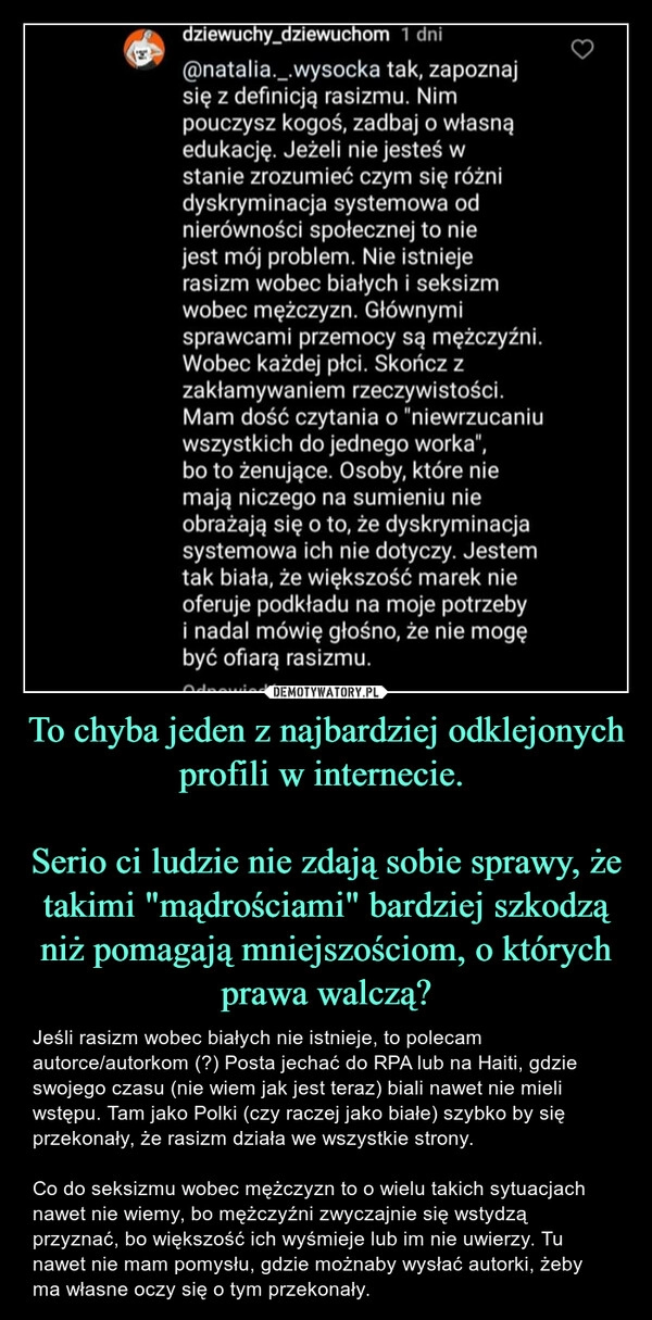 
    To chyba jeden z najbardziej odklejonych profili w internecie. 

Serio ci ludzie nie zdają sobie sprawy, że takimi "mądrościami" bardziej szkodzą niż pomagają mniejszościom, o których prawa walczą?