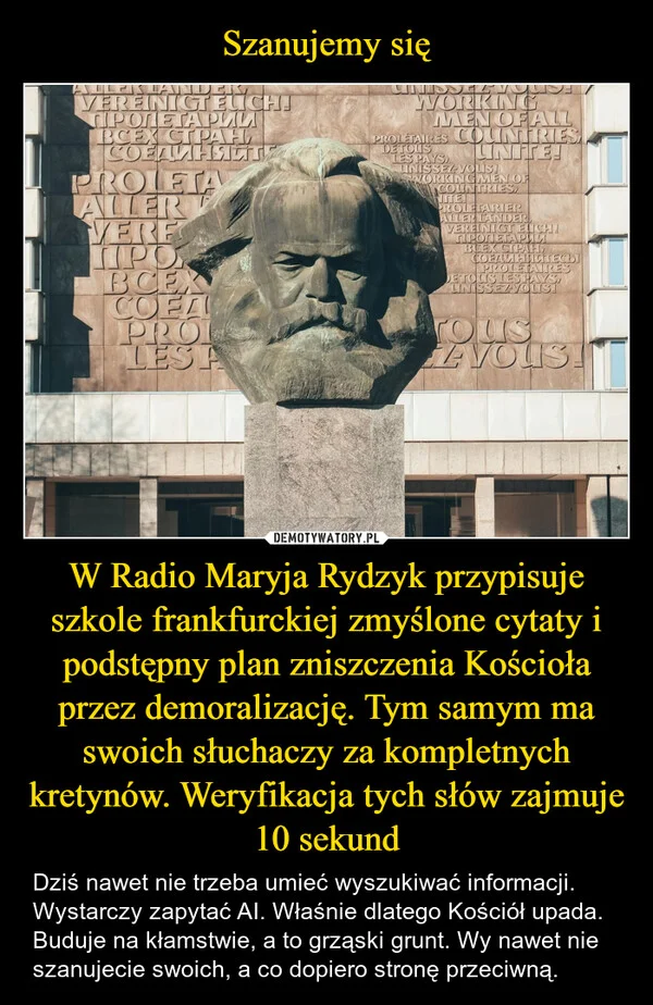 
    Szanujemy się W Radio Maryja Rydzyk przypisuje szkole frankfurckiej zmyślone cytaty i podstępny plan zniszczenia Kościoła przez demoralizację. Tym samym ma swoich słuchaczy za kompletnych kretynów. Weryfikacja tych słów zajmuje 10 sekund