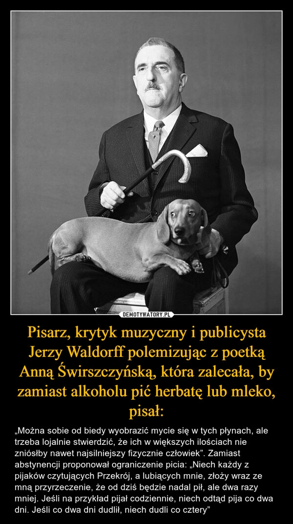 
    Pisarz, krytyk muzyczny i publicysta Jerzy Waldorff polemizując z poetką Anną Świrszczyńską, która zalecała, by zamiast alkoholu pić herbatę lub mleko, pisał: