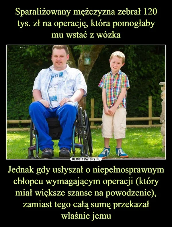 
    Sparaliżowany mężczyzna zebrał 120 tys. zł na operację, która pomogłaby mu wstać z wózka Jednak gdy usłyszał o niepełnosprawnym chłopcu wymagającym operacji (który miał większe szanse na powodzenie), zamiast tego całą sumę przekazał właśnie jemu