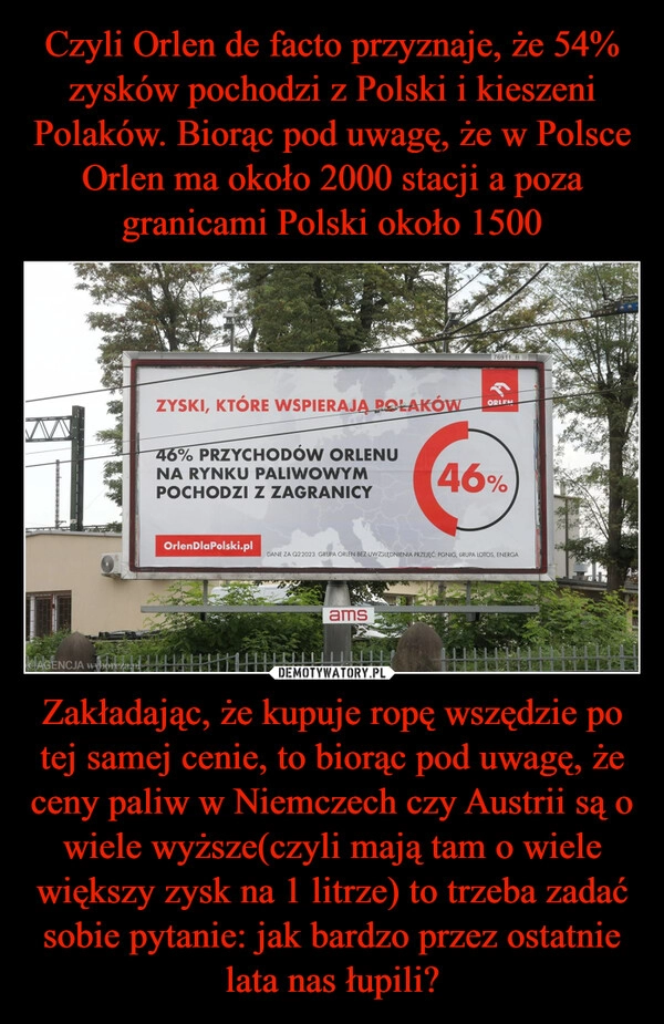 
    Czyli Orlen de facto przyznaje, że 54% zysków pochodzi z Polski i kieszeni Polaków. Biorąc pod uwagę, że w Polsce Orlen ma około 2000 stacji a poza granicami Polski około 1500 Zakładając, że kupuje ropę wszędzie po tej samej cenie, to biorąc pod uwagę, że ceny paliw w Niemczech czy Austrii są o wiele wyższe(czyli mają tam o wiele większy zysk na 1 litrze) to trzeba zadać sobie pytanie: jak bardzo przez ostatnie lata nas łupili?